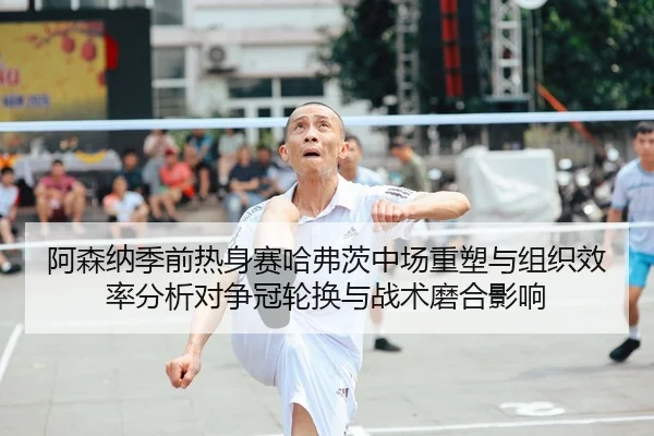 阿森纳季前热身赛哈弗茨中场重塑与组织效率分析对争冠轮换与战术磨合影响