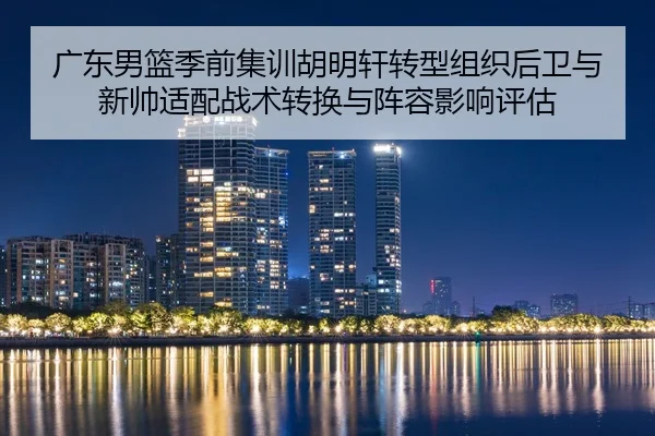 广东男篮季前集训胡明轩转型组织后卫与新帅适配战术转换与阵容影响评估