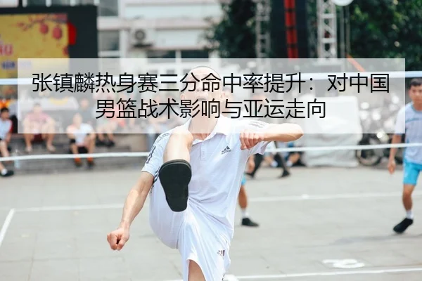 张镇麟热身赛三分命中率提升：对中国男篮战术影响与亚运走向