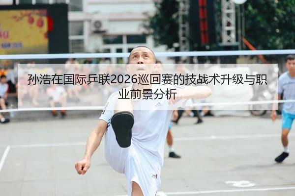 孙浩在国际乒联2026巡回赛的技战术升级与职业前景分析
